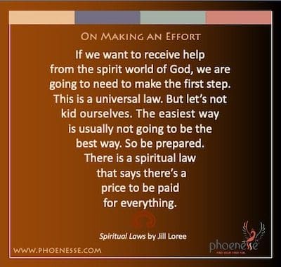 On Making an Effort: If we want to receive help from the spirit world of God, we are going to need to make the first step. This is a universal law. But let’s not kid ourselves. The easiest way is usually not going to be the best way. So be prepared. There is a spiritual law that says there’s a price to be paid for everything.