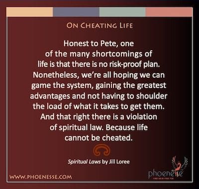 On Cheating Life: Honest to Pete, one of the many shortcomings of life is that there is no risk-proof plan. Nonetheless, we’re all hoping we can game the system, gaining the greatest advantages and not having to shoulder the load of what it takes to get them. And that right there is a violation of spiritual law. Because life cannot be cheated.