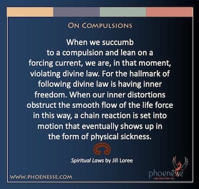 On Compulsions: When we succumb to a compulsion and lean on a forcing current, we are, in that moment, violating divine law. For the hallmark of following divine law is having inner freedom. When our inner distortions obstruct the smooth flow of the life force in this way, a chain reaction is set into motion that eventually shows up in the form of physical sickness.