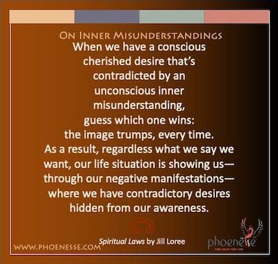 On Inner Misunderstandings: When we have a conscious cherished desire that’s contradicted by an unconscious inner misunderstanding, guess which one wins: the image trumps, every time. As a result, regardless what we say we want, our life situation is showing us—through our negative manifestations—where we have contradictory desires hidden from our awareness.