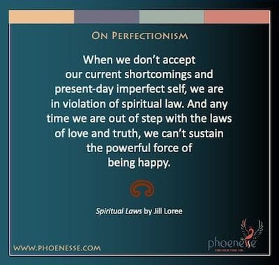 On Perfectionism: When we don’t accept our current shortcomings and present-day imperfect self, we are in violation of spiritual law. And any time we are out of step with the laws of love and truth, we can’t sustain the powerful force of being happy.