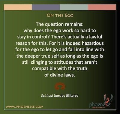 On the Ego: The question remains: why does the ego work so hard to stay in control? There’s actually a lawful reason for this. For it is indeed hazardous for the ego to let go and fall into line with the deeper true self as long as the ego is still clinging to attitudes that aren’t compatible with the truth of divine laws.