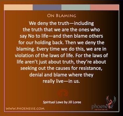 On Blaming: We deny the truth—including the truth that we are the ones who say No to life—and then blame others for our holding back. Then we deny the blaming. Every time we do this, we are in violation of the laws of life. For the laws of life aren’t just about truth, they’re about seeking out the causes for resistance, denial and blame where theyreally live—in us.