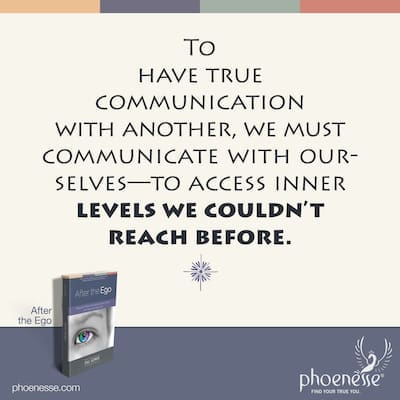 To have true communication with another, we must be able to communicate with ourselves. We must be able to access inner levels we couldn’t reach before.