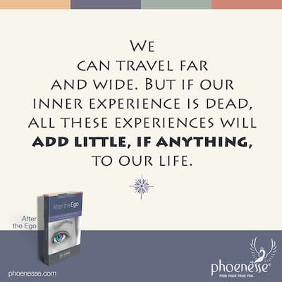 We can travel far and wide. But if our inner experience is dead, all these experiences will add little, if anything, to our life.