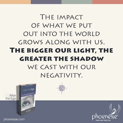As we mature, the impact of what we put out into the world grows along with us. The bigger our light, the greater the shadow we cast with our negativity.