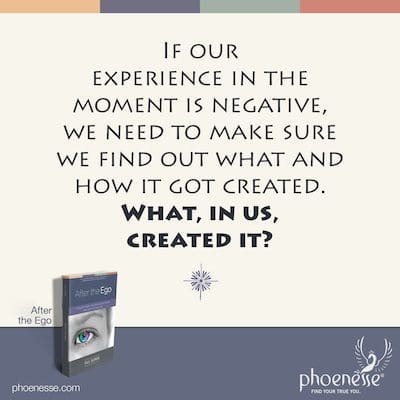If our experience in the moment is negative, we need to make sure we find out what and how it got created. What, in us, created it?