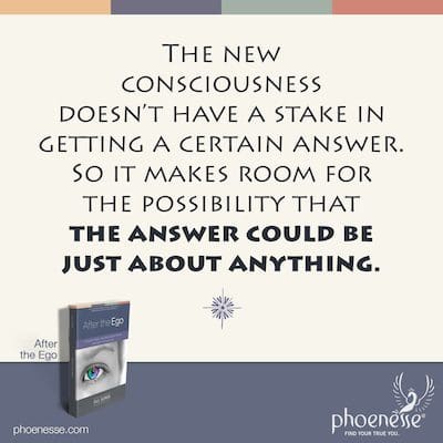 The new consciousness doesn’t have a stake in getting a certain answer. So it makes room for the possibility that the answer could be just about anything.