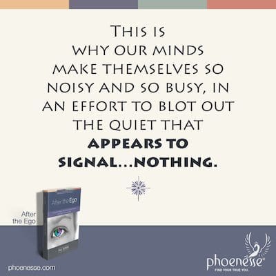 This is why our minds make themselves so noisy and so busy, in an effort to blot out the quiet that appears to signal…nothing.