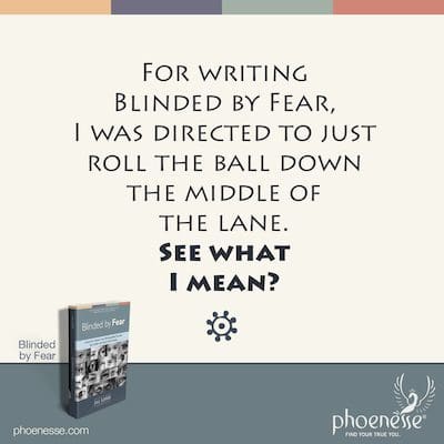 For writing Blinded by Fear, I was directed to just roll the ball down the middle of the lane. (See what I mean?)