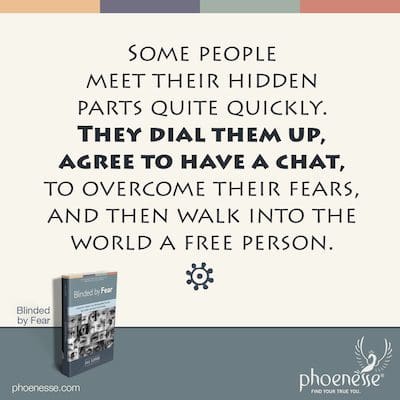 Some who do this work of self-knowing meet their private, hidden parts quickly. They dial them up, agree to have a chat, and work to overcome their fears. Then they walk into the world a free person.