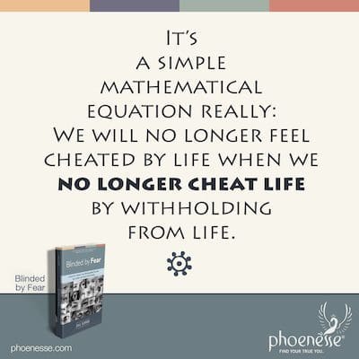 It’s a simple mathematical equation really: We will no longer feel cheated by life when we no longer cheat life by withholding from life.
