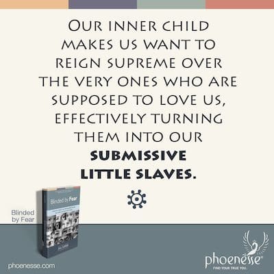 Our inner child makes us want to reign supreme over the very ones who are supposed to love us, which would effectively turn them into our submissive little slaves.