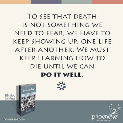 To see that death is not something we need to fear, we have to keep showing up, one life after another. We must keep learning how to die until we can do it well.