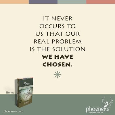 It never occurs to us that our real problem is the solution we have chosen.