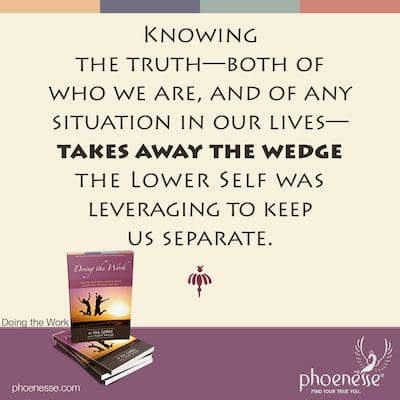 Knowing the truth—both of who we are, and of any situation in our lives—takes away the wedge the Lower Self was leveraging to keep us separate.