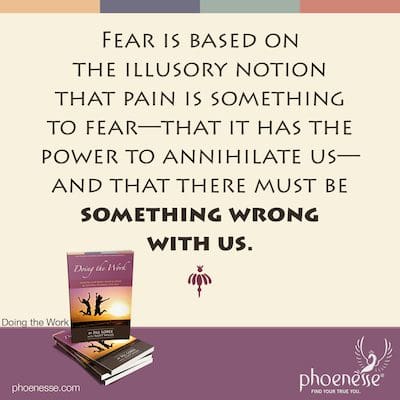 Fear is based on the illusory notion that pain is something to fear—that it has the power to annihilate us—and that there must be something wrong with us.