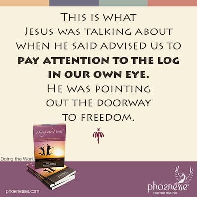 This is what Jesus was talking about when he said advised us to pay attention to the log in our own eye. He was pointing out the doorway to freedom.