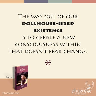The way out of our dollhouse-sized existence is to create a new consciousness within that doesn’t fear change.