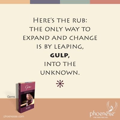 Here’s the rub: the only way to expand and change is by leaping, gulp, into the unknown.