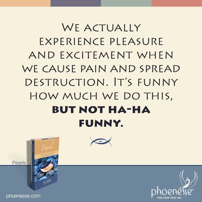 We actually experience pleasure and excitement when we cause suffering and pain, and spread destruction. It’s funny how much we do this, but not ha-ha funny.