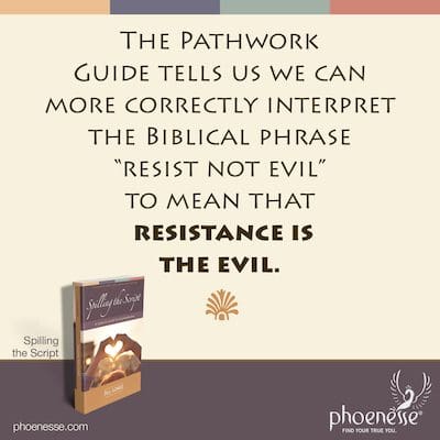 The Pathwork Guide tells us we can more correctly interpret the Biblical phrase “resist not evil” to mean that resistance is the evil.