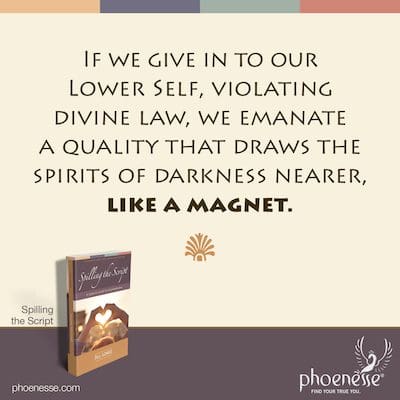 If we give in to our Lower Self, violating divine law, we emanate a quality that draws the spirits of darkness nearer, like a magnet.