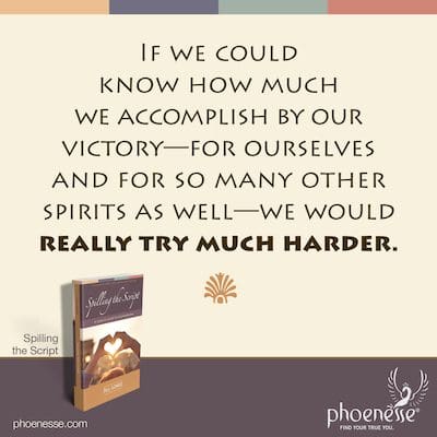 If we could know how much we accomplish by our victory—for ourselves and for so many other spirits as well—we would really try much harder.
