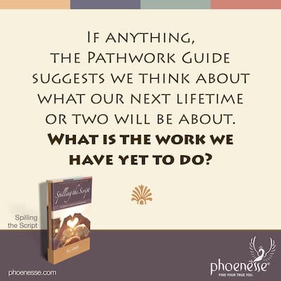 If anything, the Pathwork Guide suggests we think about what our next lifetime or two will be about. What is the work we have yet to do?