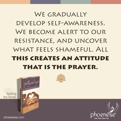 We gradually develop self-awareness. We become alert to our resistance, and uncover what feels shameful. All this creates an attitude that is the prayer.
